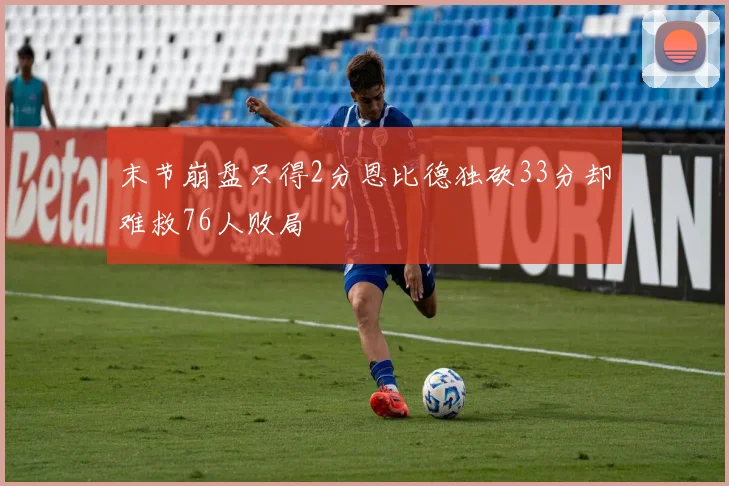 末节崩盘只得2分恩比德独砍33分却难救76人败局