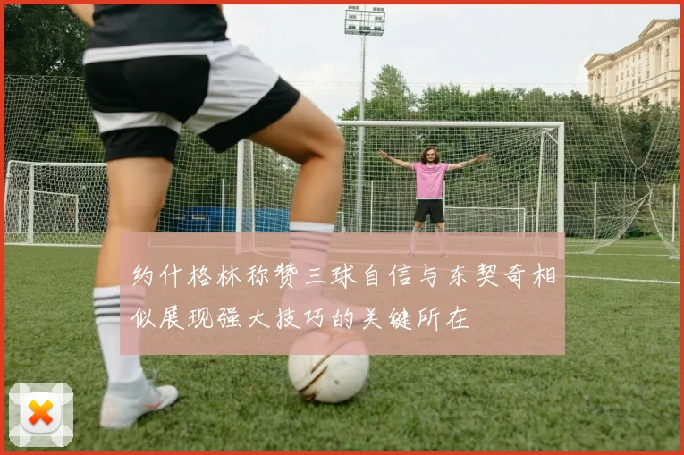 约什格林称赞三球自信与东契奇相似展现强大技巧的关键所在