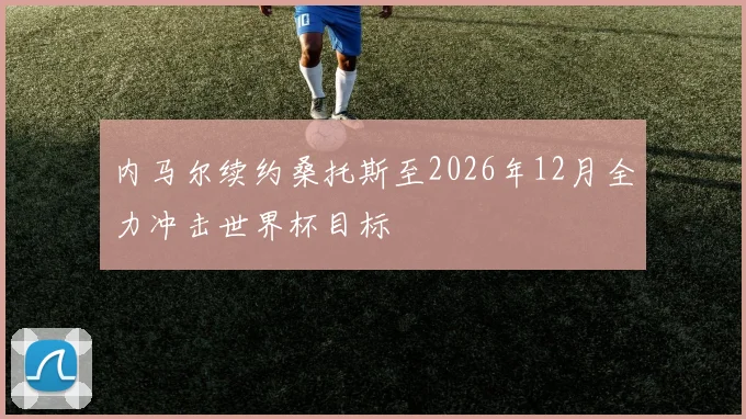 内马尔续约桑托斯至2026年12月全力冲击世界杯目标