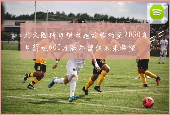 尤文图斯与伊尔迪兹续约至2030年年薪达600万欧元留住未来希望