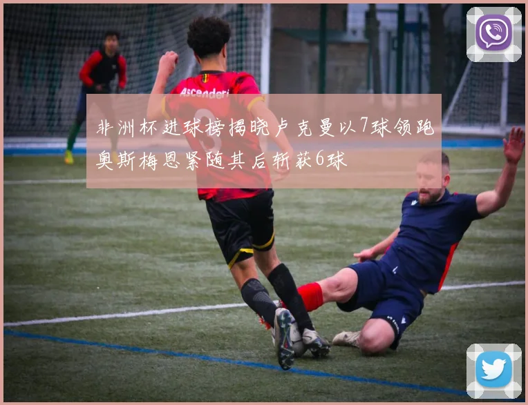 非洲杯进球榜揭晓卢克曼以7球领跑奥斯梅恩紧随其后斩获6球