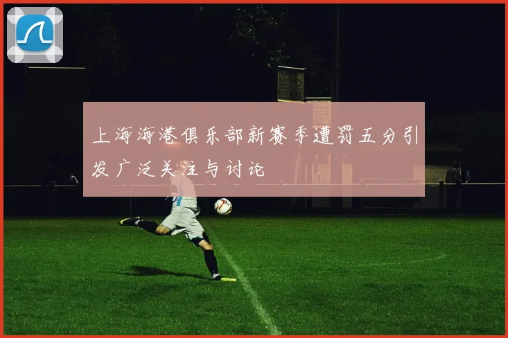 上海海港俱乐部新赛季遭罚五分引发广泛关注与讨论