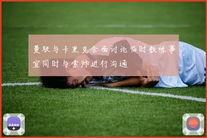 曼联与卡里克会面讨论临时教练事宜同时与索帅进行沟通