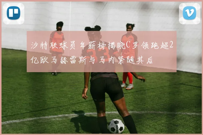 沙特联球员年薪榜揭晓C罗领跑超2亿欧马赫雷斯与马内紧随其后