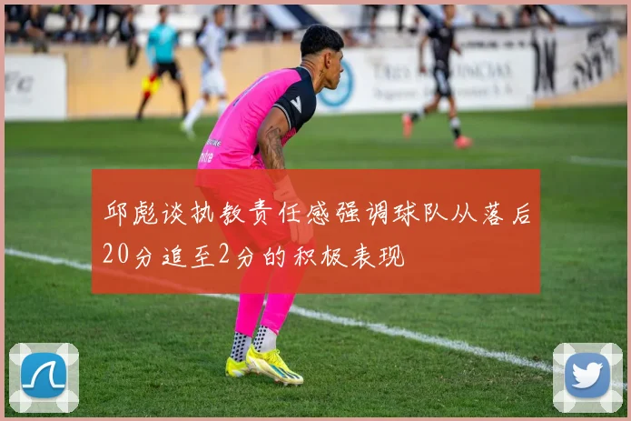 邱彪谈执教责任感强调球队从落后20分追至2分的积极表现