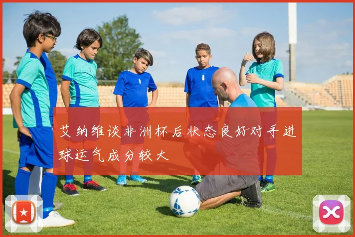 艾纳维谈非洲杯后状态良好对手进球运气成分较大