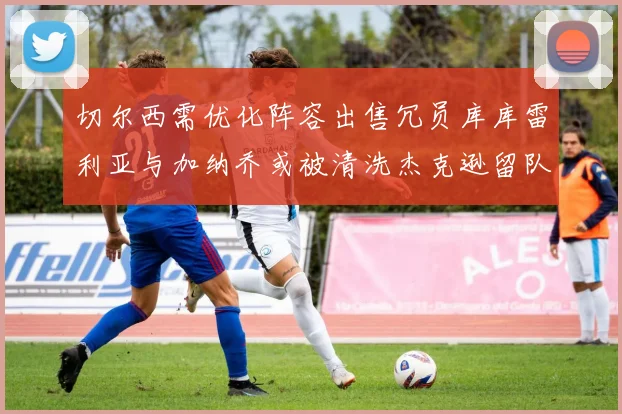 切尔西需优化阵容出售冗员库库雷利亚与加纳乔或被清洗杰克逊留队