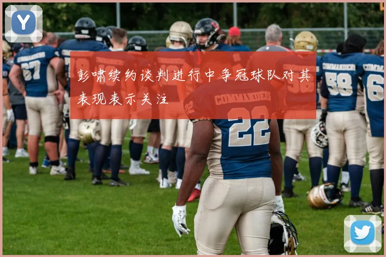 彭啸续约谈判进行中争冠球队对其表现表示关注