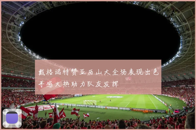 戴格诺特赞亚历山大全场表现出色手感火热助力队友发挥