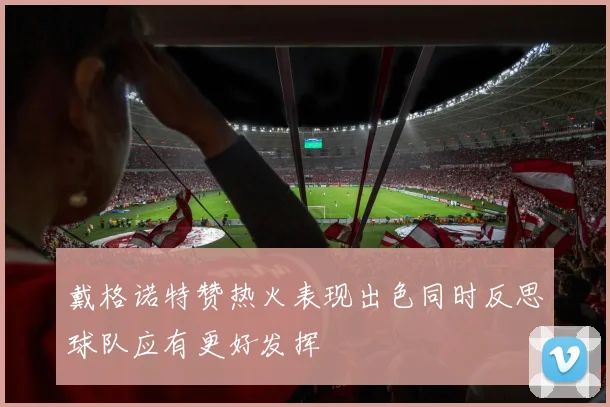 戴格诺特赞热火表现出色同时反思球队应有更好发挥