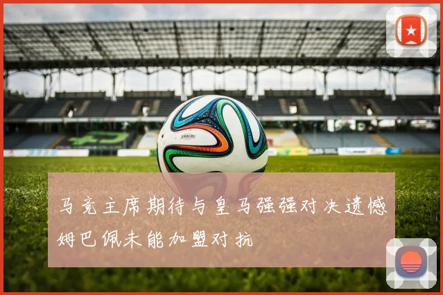 马竞主席期待与皇马强强对决遗憾姆巴佩未能加盟对抗