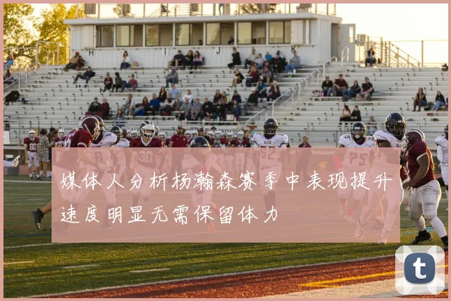 媒体人分析杨瀚森赛季中表现提升速度明显无需保留体力