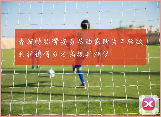 香波特称赞安芬尼西蒙斯为年轻版利拉德得分方式极其相似