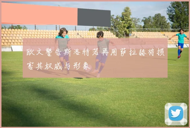 欧文警告斯洛特若再用萨拉赫将损害其权威与形象