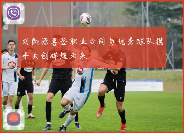 刘凯源喜签职业合同与优秀球队携手共创辉煌未来