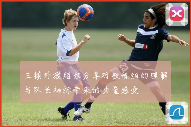 三镇外援绍尔分享对教练组的理解与队长袖标带来的力量感受